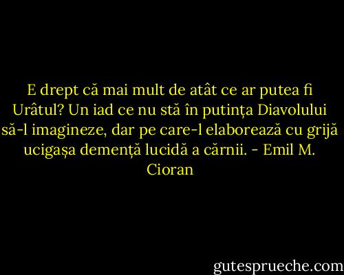 E drept că mai mult de atât ce ar putea fi Urâtul? Un iad ce nu stă în putința Diavolului să-l imagineze, dar pe care-l elaborează cu grijă ucigașa demență lucidă a cărnii. - Emil M. Cioran