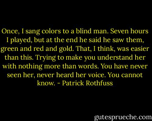 Once, I sang colors to a blind man. Seven hours I played, but at the end he said he saw them, green and red and gold. That, I think, was easier than this. Trying to make you understand her with nothing more than words. You have never seen her, never heard her voice. You cannot know. - Patrick Rothfuss