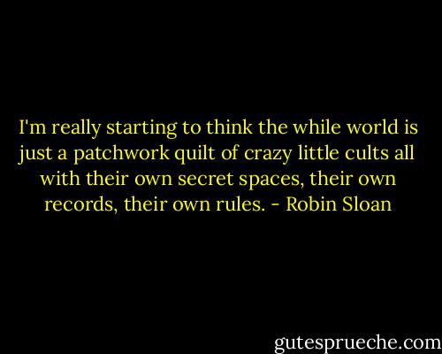 I'm really starting to think the while world is just a patchwork quilt of crazy little cults all with their own secret spaces, their own records, their own rules. - Robin Sloan