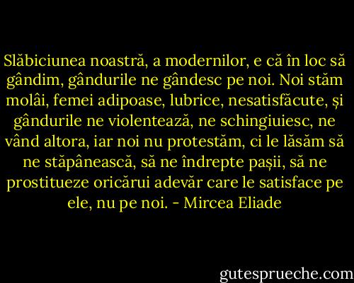 Slăbiciunea noastră, a modernilor, e că în loc să gândim, gândurile ne gândesc pe noi. Noi stăm molâi, femei adipoase, lubrice, nesatisfăcute, și gândurile ne violentează, ne schingiuiesc, ne vând altora, iar noi nu protestăm, ci le lăsăm să ne stăpânească, să ne îndrepte pașii, să ne prostitueze oricărui adevăr care le satisface pe ele, nu pe noi. - Mircea Eliade
