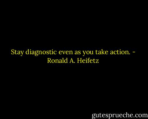 Stay diagnostic even as you take action. - Ronald A. Heifetz
