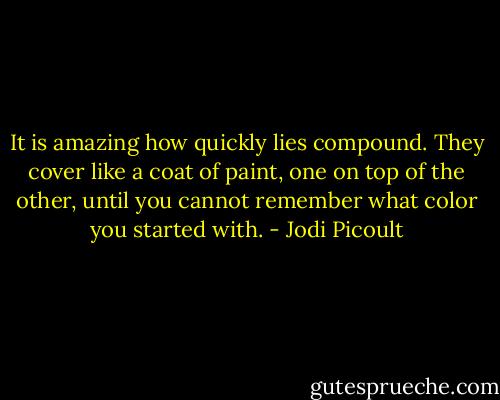 It is amazing how quickly lies compound. They cover like a coat of paint, one on top of the other, until you cannot remember what color you started with. - Jodi Picoult