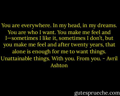 You are everywhere. In my head, in my dreams. You are who I want. You make me feel and I—sometimes I like it, sometimes I don’t, but you make me feel and after twenty years, that alone is enough for me to want things. Unattainable things. With you. From you. - Avril Ashton