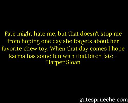Fate might hate me, but that doesn't stop me from hoping one day she forgets about her favorite chew toy. When that day comes I hope karma has some fun with that bitch fate - Harper Sloan