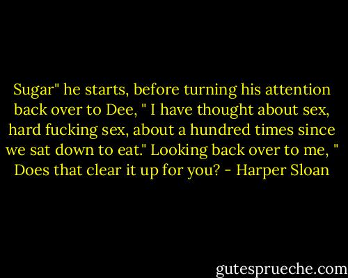 Sugar" he starts, before turning his attention back over to Dee, " I have thought about sex, hard fucking sex, about a hundred times since we sat down to eat." Looking back over to me, " Does that clear it up for you? - Harper Sloan