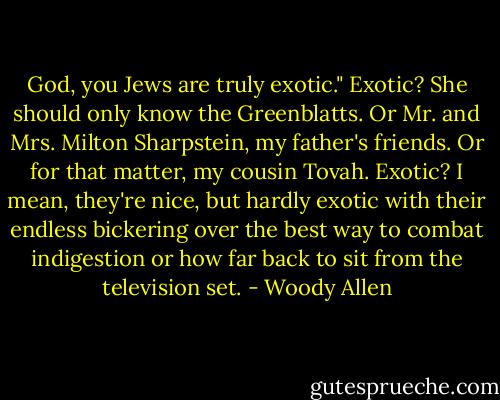 God, you Jews are truly exotic."<br />Exotic? She should only know the Greenblatts. Or Mr. and Mrs. Milton Sharpstein, my father's friends. Or for that matter, my cousin Tovah. Exotic? I mean, they're nice, but hardly exotic with their endless bickering over the best way to combat indigestion or how far back to sit from the television set. - Woody Allen