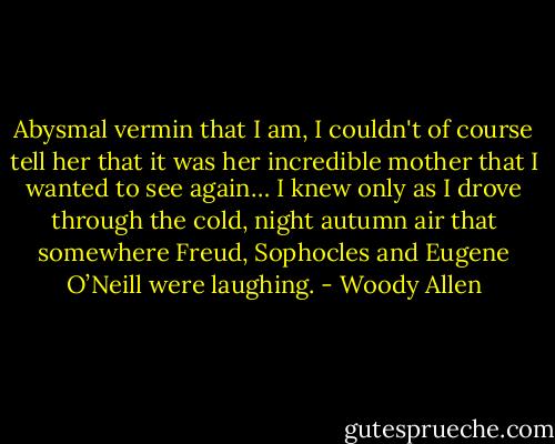 Abysmal vermin that I am, I couldn't of course tell her that it was her incredible mother that I wanted to see again… I knew only as I drove through the cold, night autumn air that somewhere Freud, Sophocles and Eugene O’Neill were laughing. - Woody Allen