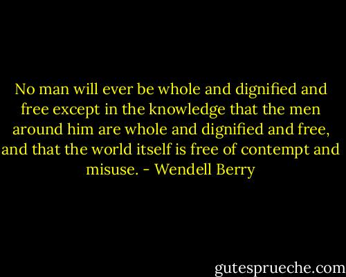 No man will ever be whole and dignified and free except in the knowledge that the men around him are whole and dignified and free, and that the world itself is free of contempt and misuse. - Wendell Berry