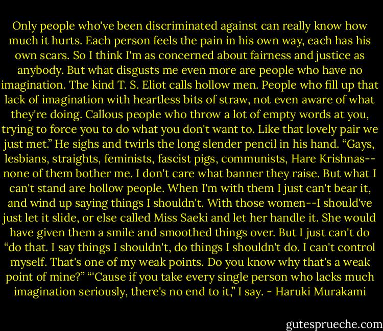 Only people who've been discriminated against can really know how much it hurts. Each person feels the pain in his own way, each has his own scars. So I think I'm as concerned about fairness and justice as anybody. But what disgusts me even more are people who have no imagination. The kind T. S. Eliot calls hollow men. People who fill up that lack of imagination with heartless bits of straw, not even aware of what they're doing. Callous people who throw a lot of empty words at you, trying to force you to do what you don't want to. Like that lovely pair we just met.” He sighs and twirls the long slender pencil in his hand. “Gays, lesbians, straights, feminists, fascist pigs, communists, Hare Krishnas-- none of them bother me. I don't care what banner they raise. But what I can't stand are hollow people. When I'm with them I just can't bear it, and wind up saying things I shouldn't. With those women--I should've just let it slide, or else called Miss Saeki and let her handle it. She would have given them a smile and smoothed things over. But I just can't do “do that. I say things I shouldn't, do things I shouldn't do. I can't control myself. That's one of my weak points. Do you know why that's a weak point of mine?”<br />“'Cause if you take every single person who lacks much imagination seriously, there's no end to it,” I say. - Haruki Murakami