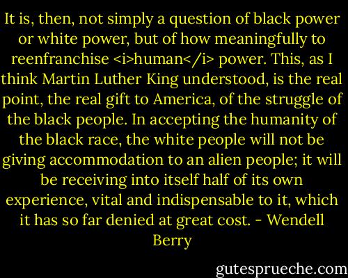 It is, then, not simply a question of black power or white power, but of how meaningfully to reenfranchise <i>human</i> power. This, as I think Martin Luther King understood, is the real point, the real gift to America, of the struggle of the black people. In accepting the humanity of the black race, the white people will not be giving accommodation to an alien people; it will be receiving into itself half of its own experience, vital and indispensable to it, which it has so far denied at great cost. - Wendell Berry