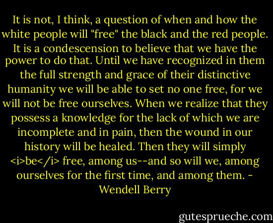 It is not, I think, a question of when and how the white people will "free" the black and the red people. It is a condescension to believe that we have the power to do that. Until we have recognized in them the full strength and grace of their distinctive humanity we will be able to set no one free, for we will not be free ourselves. When we realize that they possess a knowledge for the lack of which we are incomplete and in pain, then the wound in our history will be healed. Then they will simply <i>be</i> free, among us--and so will we, among ourselves for the first time, and among them. - Wendell Berry