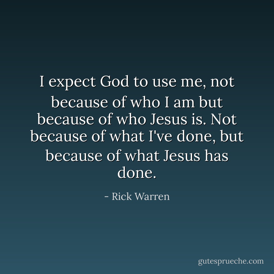 I expect God to use me, not because of who I am but because of who Jesus is. Not because of what I've done, but because of what Jesus has done. - Rick Warren