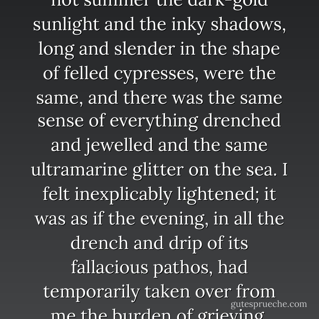 Although it was autumn and not summer the dark-gold sunlight and the inky shadows, long and slender in the shape of felled cypresses, were the same, and there was the same sense of everything drenched and jewelled and the same ultramarine glitter on the sea. I felt inexplicably lightened; it was as if the evening, in all the drench and drip of its fallacious pathos, had temporarily taken over from me the burden of grieving. - John Banville