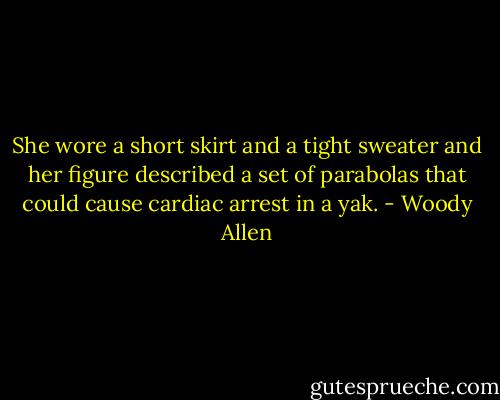 She wore a short skirt and a tight sweater and her figure described a set of parabolas that could cause cardiac arrest in a yak. - Woody Allen