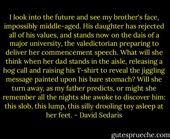 I look into the future and see my brother's face, impossibly middle-aged. His daughter has rejected all of his values, and stands now on the dais of a major university, the valedictorian preparing to deliver her commencement speech. What will she think when her dad stands in the aisle, releasing a hog call and raising his T-shirt to reveal the jiggling message painted upon his bare stomach? Will she turn away, as my father predicts, or might she remember all the nights she awoke to discover him: this slob, this lump, this silly drooling toy asleep at her feet. - David Sedaris