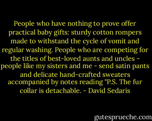 People who have nothing to prove offer practical baby gifts: sturdy cotton rompers made to withstand the cycle of vomit and regular washing. People who are competing for the titles of best-loved aunts and uncles - people like my sisters and me - send satin pants and delicate hand-crafted sweaters accompanied by notes reading "P.S. The fur collar is detachable. - David Sedaris