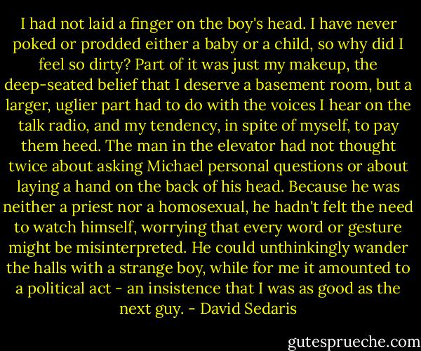 I had not laid a finger on the boy's head. I have never poked or prodded either a baby or a child, so why did I feel so dirty? Part of it was just my makeup, the deep-seated belief that I deserve a basement room, but a larger, uglier part had to do with the voices I hear on the talk radio, and my tendency, in spite of myself, to pay them heed. The man in the elevator had not thought twice about asking Michael personal questions or about laying a hand on the back of his head. Because he was neither a priest nor a homosexual, he hadn't felt the need to watch himself, worrying that every word or gesture might be misinterpreted. He could unthinkingly wander the halls with a strange boy, while for me it amounted to a political act - an insistence that I was as good as the next guy. - David Sedaris