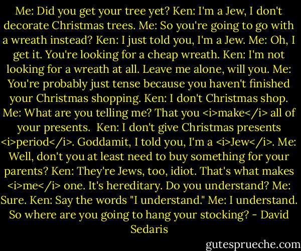 Me: Did you get your tree yet?<br />Ken: I'm a Jew, I don't decorate Christmas trees.<br />Me: So you're going to go with a wreath instead?<br />Ken: I just told you, I'm a Jew.<br />Me: Oh, I get it. You're looking for a cheap wreath.<br />Ken: I'm not looking for a wreath at all. Leave me alone, will you.<br />Me: You're probably just tense because you haven't finished your Christmas shopping.<br />Ken: I don't Christmas shop.<br />Me: What are you telling me? That you <i>make</i> all of your presents. <br />Ken: I don't give Christmas presents <i>period</i>. Goddamit, I told you, I'm a <i>Jew</i>.<br />Me: Well, don't you at least need to buy something for your parents?<br />Ken: They're Jews, too, idiot. That's what makes <i>me</i> one. It's hereditary. Do you understand?<br />Me: Sure.<br />Ken: Say the words "I understand."<br />Me: I understand. So where are you going to hang your stocking? - David Sedaris