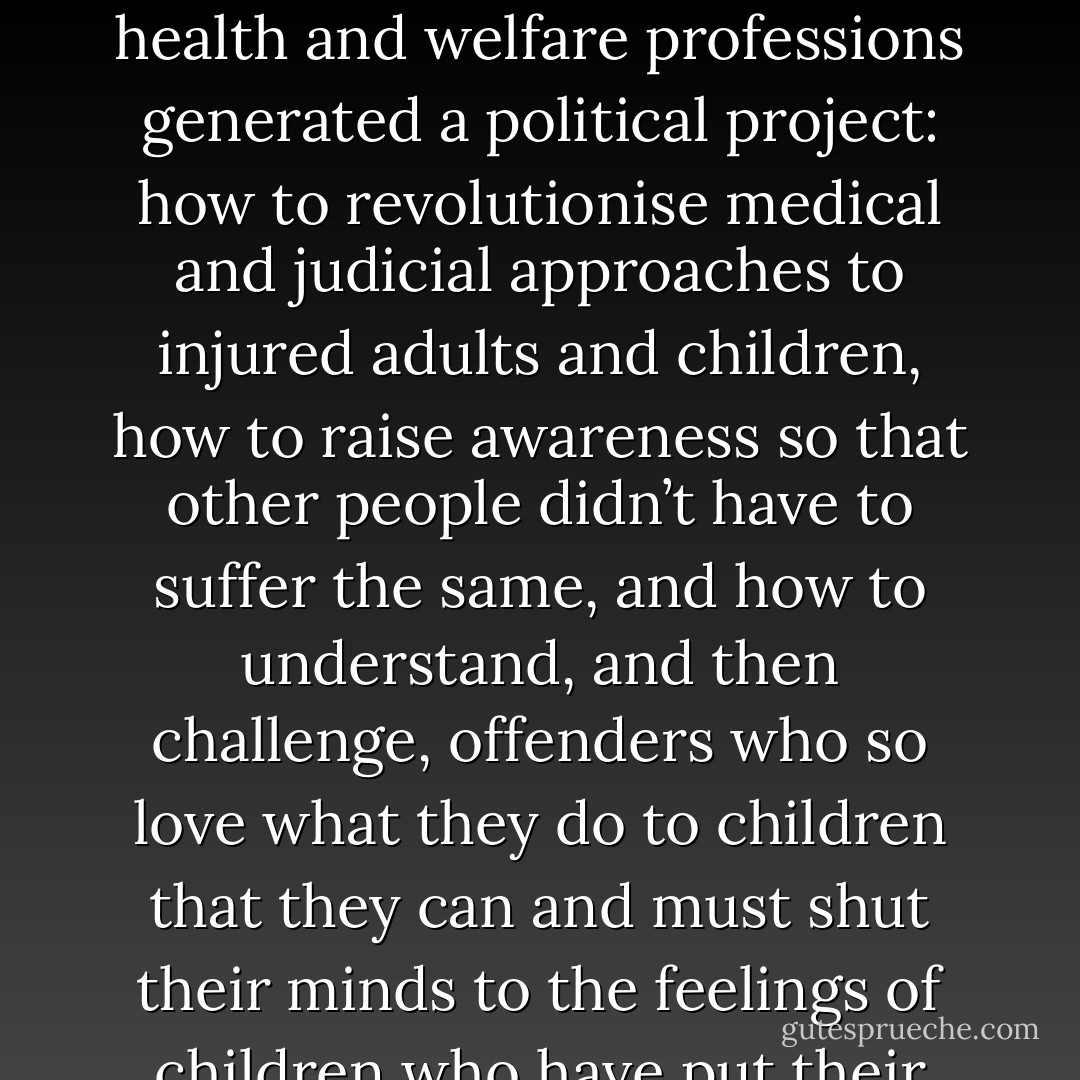 The themes that exercised the minds of survivor movements and their allies within the health and welfare professions generated a political project: how to revolutionise medical and judicial approaches to injured adults and children, how to raise awareness so that other people didn’t have to suffer the same, and how to understand, and then challenge, offenders who so love what they do to children that they can and must shut their minds to the feelings of children who have put their trust in them. P4 - Beatrix Campbell