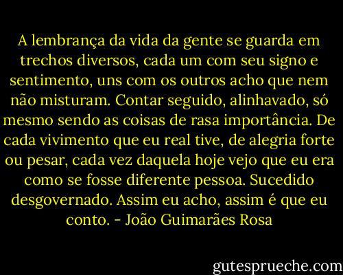 A lembrança da vida da gente se guarda em trechos diversos, cada um com seu signo e sentimento, uns com os outros acho que nem não misturam. Contar seguido, alinhavado, só mesmo sendo as coisas de rasa importância. De cada vivimento que eu real tive, de alegria forte ou pesar, cada vez daquela hoje vejo que eu era como se fosse diferente pessoa. Sucedido desgovernado. Assim eu acho, assim é que eu conto. - João Guimarães Rosa