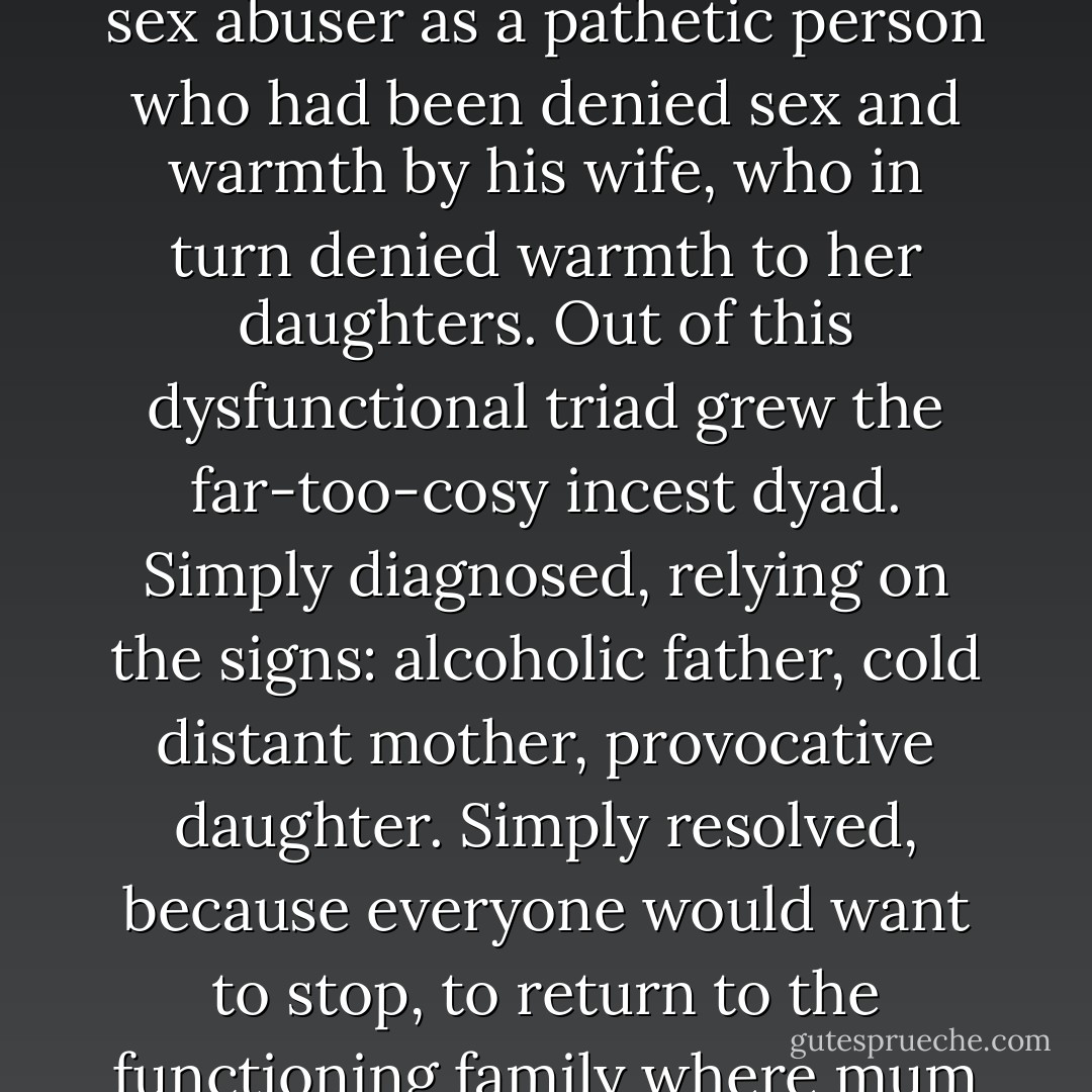 The survivor movements were also challenging the notion of a dysfunctional family as the cause and culture of abuse, rather than being one of the many places where abuse nested. This notion, which in the 1990s and early 1980s was the dominant understanding of professionals characterised the sex abuser as a pathetic person who had been denied sex and warmth by his wife, who in turn denied warmth to her daughters. Out of this dysfunctional triad grew the far-too-cosy incest dyad. Simply diagnosed, relying on the signs: alcoholic father, cold distant mother, provocative daughter. Simply resolved, because everyone would want to stop, to return to the functioning family where mum and dad had sex and daughter concentrated on her exams. Professionals really believed for a while that sex offenders would want to stop what they were doing. They thought if abuse were decriminalised, abusers would seek help. The survivors knew different. P5 - Beatrix Campbell