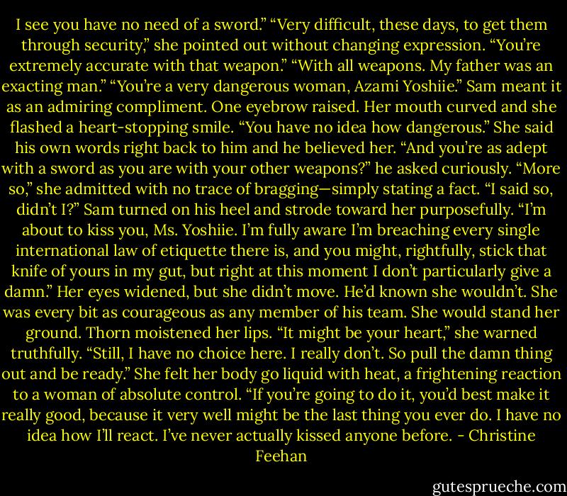 I see you have no need of a sword.”<br />“Very difficult, these days, to get them through security,” she pointed out without changing expression.<br />“You’re extremely accurate with that weapon.”<br />“With all weapons. My father was an exacting man.”<br />“You’re a very dangerous woman, Azami Yoshiie.” Sam meant it as an admiring compliment.<br />One eyebrow raised. Her mouth curved and she flashed a heart-stopping smile. “You have no idea how dangerous.” She said his own words right back to him and he believed her.<br />“And you’re as adept with a sword as you are with your other weapons?” he asked curiously.<br />“More so,” she admitted with no trace of bragging—simply stating a fact. “I said so, didn’t I?”<br />Sam turned on his heel and strode toward her purposefully. “I’m about to kiss you, Ms. Yoshiie. I’m fully aware I’m breaching every single international law of etiquette there is, and you might, rightfully, stick that knife of yours in my gut, but right at this moment I don’t particularly give a damn.”<br />Her eyes widened, but she didn’t move. He’d known she wouldn’t. She was every bit as courageous as any member of his team. She would stand her ground.<br />Thorn moistened her lips. “It might be your heart,” she warned truthfully.<br />“Still, I have no choice here. I really don’t. So pull the damn thing out and be ready.”<br />She felt her body go liquid with heat, a frightening reaction to a woman of absolute control. “If you’re going to do it, you’d best make it really good, because it very well might be the last thing you ever do. I have no idea how I’ll react. I’ve never actually kissed anyone before. - Christine Feehan