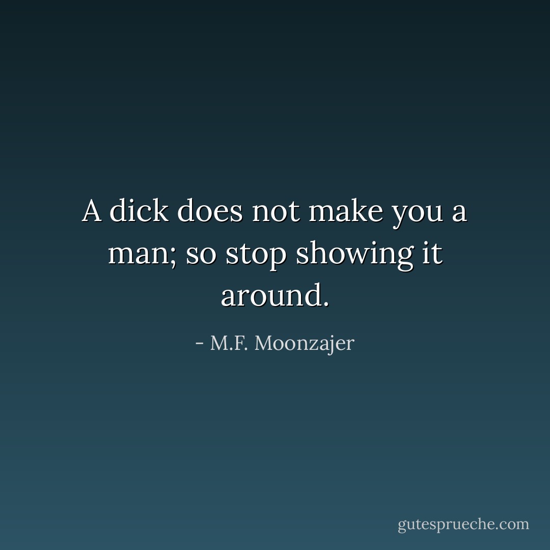 A dick does not make you a man; so stop showing it around. - M.F. Moonzajer