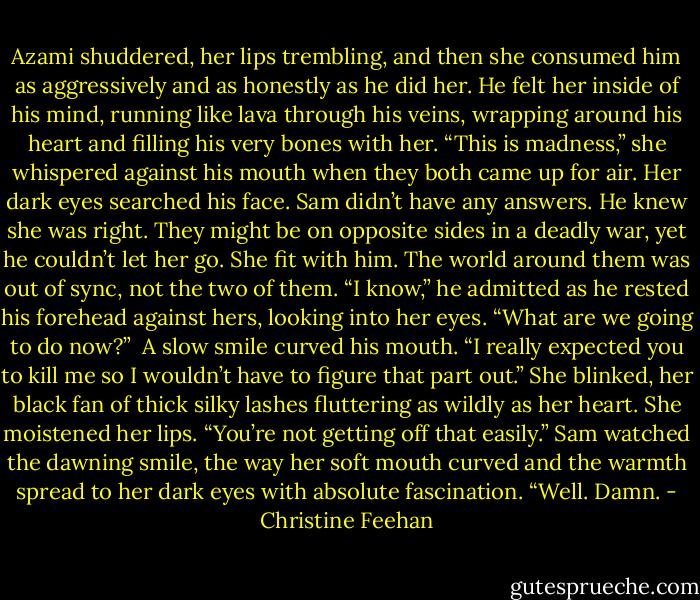 Azami shuddered, her lips trembling, and then she consumed him as aggressively and as honestly as he did her. He felt her inside of his mind, running like lava through his veins, wrapping around his heart and filling his very bones with her.<br />“This is madness,” she whispered against his mouth when they both came up for air. Her dark eyes searched his face.<br />Sam didn’t have any answers. He knew she was right. They might be on opposite sides in a deadly war, yet he couldn’t let her go. She fit with him. The world around them was out of sync, not the two of them.<br />“I know,” he admitted as he rested his forehead against hers, looking into her eyes.<br />“What are we going to do now?”<br /> A slow smile curved his mouth. “I really expected you to kill me so I wouldn’t have to figure that part out.”<br />She blinked, her black fan of thick silky lashes fluttering as wildly as her heart. She moistened her lips. “You’re not getting off that easily.”<br />Sam watched the dawning smile, the way her soft mouth curved and the warmth spread to her dark eyes with absolute fascination. “Well. Damn. - Christine Feehan