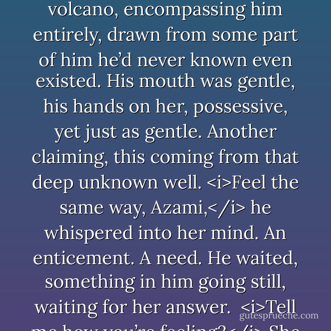 He knew he needed to release her, but once he allowed his physical connection to drop away, he was uncertain if he’d ever have a chance to reconnect. Instinctively, he knew Azami was elusive, like water flowing through fingers, or the wind shifting in the trees. He needed a way to seal her to him.<br />“How does one court a woman in Japan? Do I need your brothers’ permission?”<br />She blinked again. Shocked. A hint of uncertainty crept into her eyes. She frowned, and he bent his head to swallow her protest before she could utter it. Her mouth trembled beneath his, and then she opened to him, like a flower, luring him deeper. Her arms slid around his neck, her body pressing tightly against his. He tightened his fingers in her hair.<br />He was burning, through and through, from the inside out, a hot melting of bone and tissue. He hadn’t known he was lonely or even looking for something. He’d been complete. He loved his wife. He was a man with teammates he trusted implicitly. He lived in wild places of beauty he enjoyed. He hadn’t considered there would be a woman who could ever fit with him, who would ever turn his insides soft and his body hard.<br /><i>Feel the same way, Azami.</i> He didn’t lift his mouth, kissing her again and again because one he’d made the mistake, he was addicted and what was the use fighting it? Not when it felt so damn right.<br />Somewhere along the line, his kiss went from sheer aggression and command, to absolute tenderness. The emotion for her rose like a volcano, encompassing him entirely, drawn from some part of him he’d never known even existed. His mouth was gentle, his hands on her, possessive, yet just as gentle. Another claiming, this coming from that deep unknown well.<br /><i>Feel the same way, Azami,</i> he whispered into her mind. An enticement. A need. He waited, something in him going still, waiting for her answer. <br /><i>Tell me how you’re feeling?</i><br />She hadn’t pulled away. If anything, her arms had tightened around his neck. He shared every single breath she took, feeling the slight movement of her rib cage and breasts against him, the warm air they exchanged.<br /><i>Like I’m burning alive. Drowning. Like I never want this moment to end.</i> He wasn’t a man to say flowery things to a woman, nor did he even think them, but he shared the honest truth with her. <i>Like we belong.</i><br />Once he let her go, the world would slip back into kilter. He wanted her to stay with him, to give him a chance with her.<br />She didn’t hesitate, and he loved that about her as well. She gave herself in truth in the same way he did. <i>I feel the same, but one of us has to be sane.</i><br />She initiated the kiss when he pulled back slightly, chasing after him with her soft mouth, fingers digging tightly into the heavy muscle at his neck, sighing when his lips settled once more over hers. He took his time, kissing her thoroughly, again and again, all the while slipping deeper into her spell and hoping she was falling under his.<br /><i>Is this your idea of sanity?</i> He’d make it his reality. He was falling further down the rabbit hole and he’d make her his sanity if she’d fall with him.<br />Her soft laughter slipped inside his heart, winding there until there was no shaking her loose. <i>Not really, but you have to be the strong one.</i><br />He kissed her again. And again. <i>Why is that?</i><br /><i>You started this.</i> - Christine Feehan