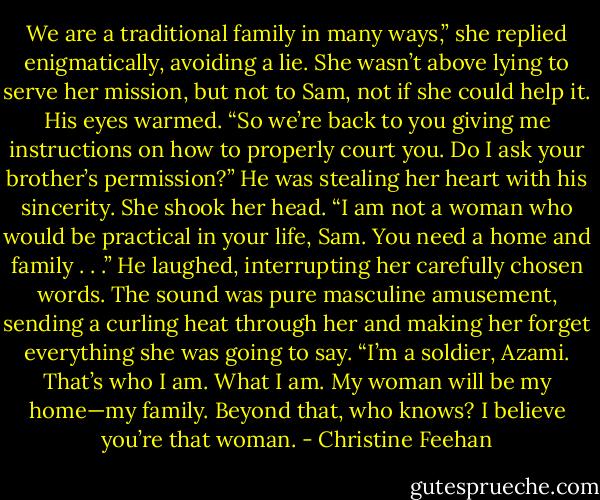 We are a traditional family in many ways,” she replied enigmatically, avoiding a lie. She wasn’t above lying to serve her mission, but not to Sam, not if she could help it.<br />His eyes warmed. “So we’re back to you giving me instructions on how to properly court you. Do I ask your brother’s permission?”<br />He was stealing her heart with his sincerity. She shook her head. “I am not a woman who would be practical in your life, Sam. You need a home and family . . .”<br />He laughed, interrupting her carefully chosen words. The sound was pure masculine amusement, sending a curling heat through her and making her forget everything she was going to say.<br />“I’m a soldier, Azami. That’s who I am. What I am. My woman will be my home—my family. Beyond that, who knows? I believe you’re that woman. - Christine Feehan