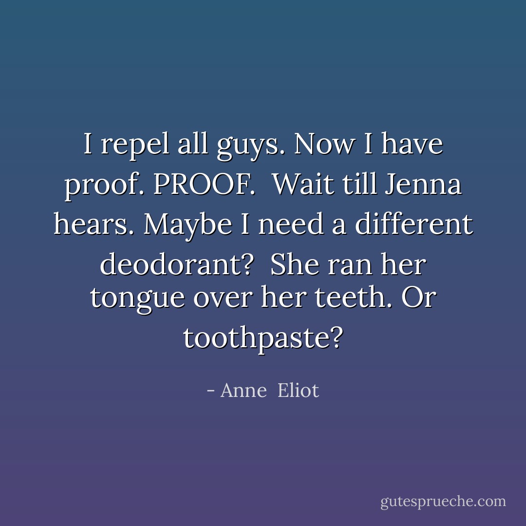 I repel all guys. Now I have proof. PROOF. <br />Wait till Jenna hears. Maybe I need a different deodorant? <br />She ran her tongue over her teeth. Or toothpaste? - Anne  Eliot