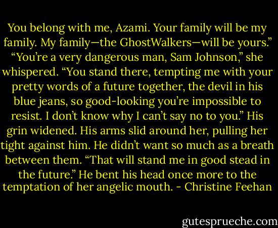 You belong with me, Azami. Your family will be my family. My family—the GhostWalkers—will be yours.”<br />“You’re a very dangerous man, Sam Johnson,” she whispered. “You stand there, tempting me with your pretty words of a future together, the devil in his blue jeans, so good-looking you’re impossible to resist. I don’t know why I can’t say no to you.”<br />His grin widened. His arms slid around her, pulling her tight against him. He didn’t want so much as a breath between them. “That will stand me in good stead in the future.” He bent his head once more to the temptation of her angelic mouth. - Christine Feehan