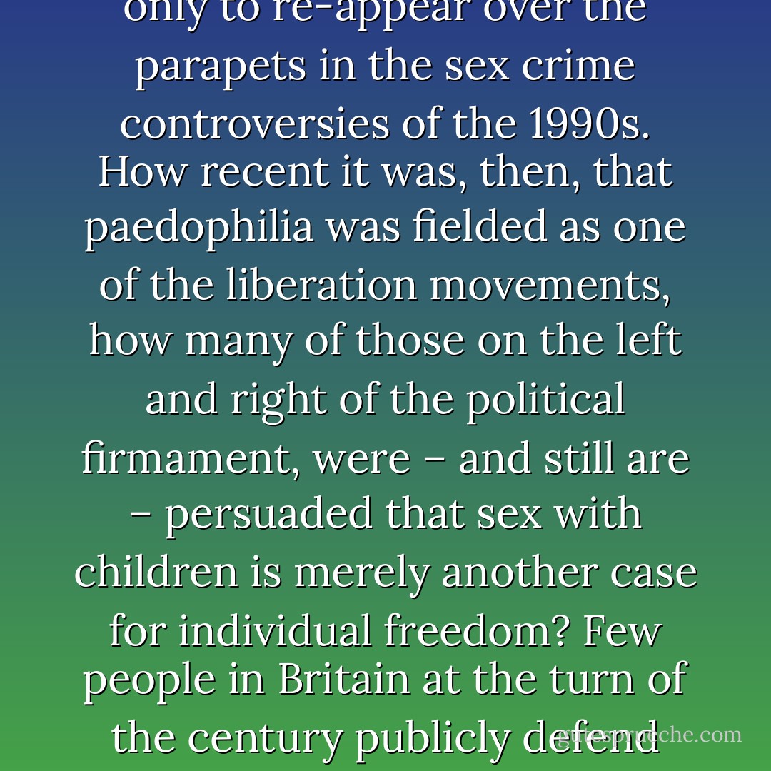 Another preoccupation fed into this dynamic relationship between discovery and denial: does sexual abuse actually matter? Should it, in fact, be allowed? After all, it was only in the 19070s that the Paedophile Information Exchange had argued for adults’ right to have sex with children – or rather by a slippery sleight of word, PIE inverted the imperative by arguing that children should have the right to have sex with adults. This group had been disbanded after the imprisonment of Tom O’Carroll, its leader, with some of its activists bunkered in Holland’s paedophile enclaves, only to re-appear over the parapets in the sex crime controversies of the 1990s. How recent it was, then, that paedophilia was fielded as one of the liberation movements, how many of those on the left and right of the political firmament, were – and still are – persuaded that sex with children is merely another case for individual freedom?<br />Few people in Britain at the turn of the century publicly defend adults’ rights to sex with children. But some do, and they are to be found nesting in the coalition crusading against evidence of sexual suffering. They have learned from the 1970s, masked their intentions and diverted attention on to ‘the system’. Others may not have come out for paedophilia but they are apparently content to enter into political alliances with those who have. We believe that this makes their critique of survivors and their allies unreliable. Others genuinely believe in false memories, but may not be aware of the credentials of some of their advisors. - Beatrix Campbell
