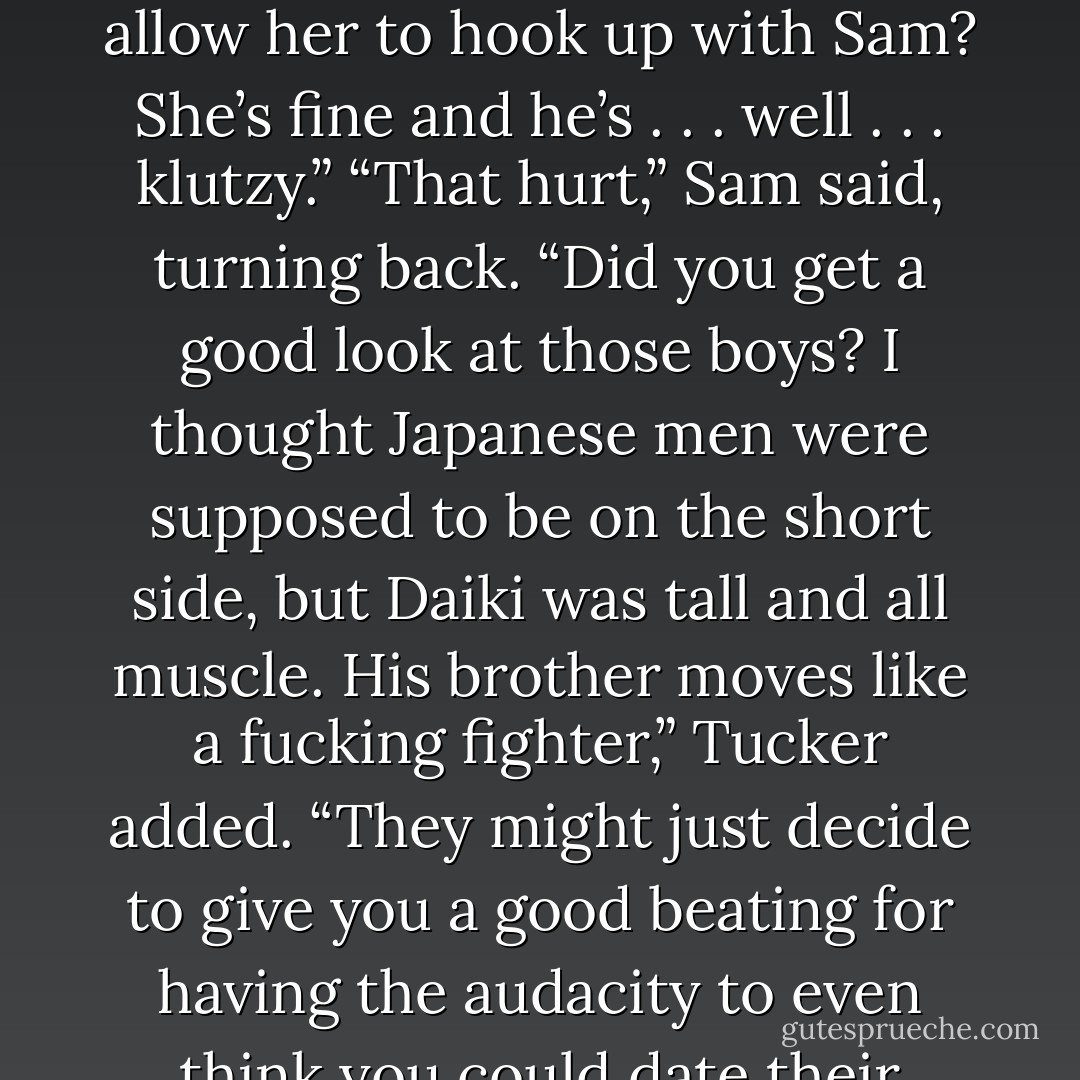 Gator, go wake that woman of yours. I need some answers. We need her to run the computers for us.”<br />“Tonight, Boss?” Gator complained. “I had other ideas.” He wiggled his eyebrows suggestively. <br />“We all did. Hop to it.”<br />“What about Sam?” Tucker asked. “His woman is the one who got us into this.”<br />“I’m wounded.” Sam clutched his abdomen dramatically and staggered with quick, long strides so that he made it to the doorway in three quick steps.<br />Jonas coughed, sounding suspiciously like he’d muttered “bullshit” under his breath. Kyle threw a peanut at him and Jeff surfed across the table in his bare socks to try to catch him before he bolted.<br />“He’s in <i>love</i>, boys, let him go. He’ll probably just get laughed at,” Tucker said. “Do you really think Azami’s brothers are going to allow her to hook up with Sam? She’s fine and he’s . . . well . . . <i>klutzy.</i>”<br />“That hurt,” Sam said, turning back.<br />“Did you get a good look at those boys? I thought Japanese men were supposed to be on the short side, but Daiki was tall and all muscle. His brother moves like a fucking fighter,” Tucker added. “They might just decide to give you a good beating for having the audacity to even <i>think</i> you could date their sister, let alone marry her.”<br />“Fat help you are,” Sam accused. “I could use a little confidence here.”<br />Kyle snorted. “You don’t have a chance, buddy.”<br />“Goin’ to meet your maker,” Gator added solemnly.<br />Jeff crossed himself as he hung five toes off the edge of the table. “Sorry, old son, you don’t have a prayer. You’re about to meet up with a couple of hungry sharks.”<br />“Have you ever actually used a sword before?” Kadan asked, all innocent.<br />Jonas drew his knife and began to sharpen it. “Funny thing about blade men, they always like to go for the throat.” He grinned up at Sam. “Just a little tip. Keep your chin down.”<br />“You’re all a big help,” Sam said and stepped out into the hall.<br />This was the biggest moment of his life. If they turned him down, he was lost. - Christine Feehan