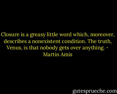Closure is a greasy little word which, moreover, describes a nonexistent condition. The truth, Venus, is that nobody gets over anything. - Martin Amis