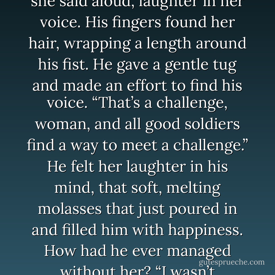 <i>Are you okay, baby?<br />I don’t know.</i> She sounded dazed. <i>Am I alive?<br />I’m not certain either of us are. Give me a minute and we’ll go for round two.</i><br />He felt movement and managed to turn his head toward her and pry open one eye. She lifted her head and looked pointedly at his soft cock with a small smile.<br />“You’re feeling optimistic, aren’t you?” she said aloud, laughter in her voice.<br />His fingers found her hair, wrapping a length around his fist. He gave a gentle tug and made an effort to find his voice. “That’s a challenge, woman, and all good soldiers find a way to meet a challenge.”<br />He felt her laughter in his mind, that soft, melting molasses that just poured in and filled him with happiness. How had he ever managed without her?<br />“I wasn’t challenging you, Sammy. I’m not certain I’ll ever be able to walk again,” she pointed out. “I think I have skid marks inside.”<br />Alarm spread instantly. “Did I hurt you?”<br />“You know you didn’t, but we were a little on the wild side. I’m definitely going to be a little sore, but I’m perfectly willing to give up walking. - Christine Feehan