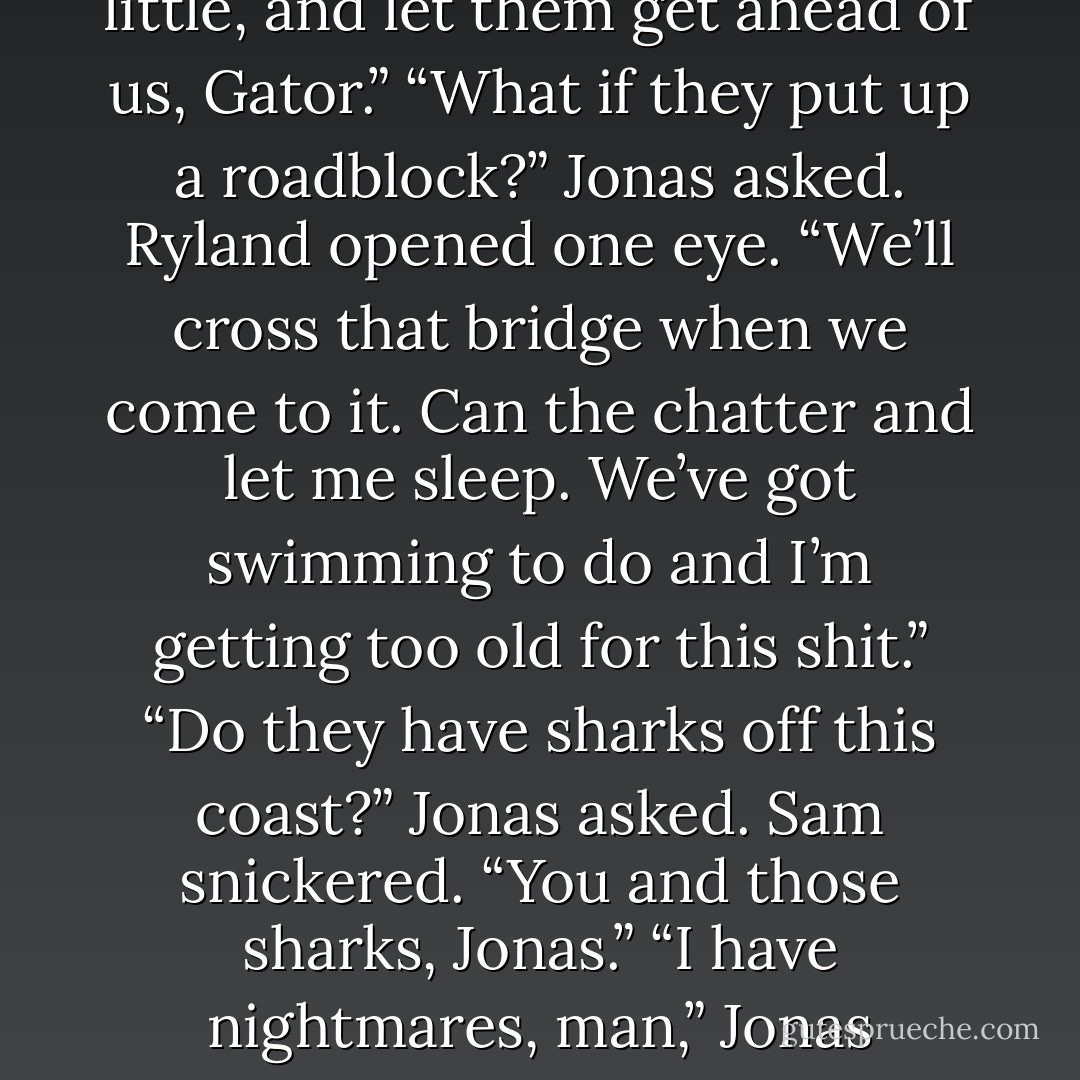 Stop strokin’ that gun, Kyle,” Gator said. “You’re makin’ me nervous. I’m thinkin’ you’re about to make love to the damn thing.”<br />“She is purty,” Kyle said, giving the gun one last caress, his eye watching the truck ahead. “Slow down a little, and let them get ahead of us, Gator.”<br />“What if they put up a roadblock?” Jonas asked.<br />Ryland opened one eye. “We’ll cross that bridge when we come to it. Can the chatter and let me sleep. We’ve got swimming to do and I’m getting too old for this shit.”<br />“Do they have sharks off this coast?” Jonas asked.<br />Sam snickered. “You and those sharks, Jonas.”<br />“I have nightmares, man,” Jonas protested.<br />“I’ll feed you to a damn shark if you don’t let me sleep,” Ryland drawled.<br />Kadan and Nico exchanged amused glances.<br />Ryland opened both eyes. “I heard that. I’m not <i>that</i> old. - Christine Feehan