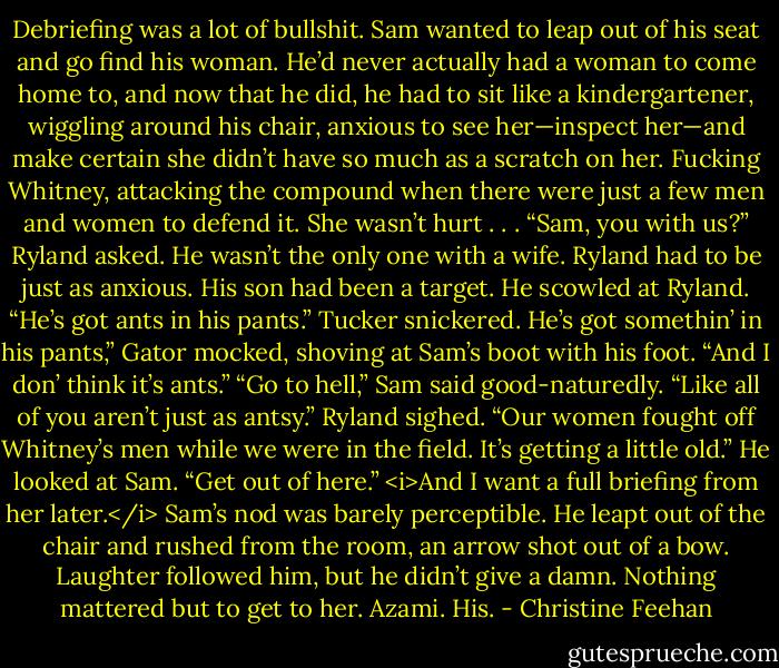 Debriefing was a lot of bullshit. Sam wanted to leap out of his seat and go find his woman. He’d never actually had a woman to come home to, and now that he did, he had to sit like a kindergartener, wiggling around his chair, anxious to see her—inspect her—and make certain she didn’t have so much as a scratch on her. Fucking Whitney, attacking the compound when there were just a few men and women to defend it. She wasn’t hurt . . .<br />“Sam, you with us?” Ryland asked.<br />He wasn’t the only one with a wife. Ryland had to be just as anxious. His son had been a target. He scowled at Ryland.<br />“He’s got ants in his pants.” Tucker snickered.<br />He’s got somethin’ in his pants,” Gator mocked, shoving at Sam’s boot with his foot. “And I don’ think it’s ants.”<br />“Go to hell,” Sam said good-naturedly. “Like all of you aren’t just as antsy.”<br />Ryland sighed. “Our women fought off Whitney’s men while we were in the field. It’s getting a little old.” He looked at Sam. “Get out of here.” <i>And I want a full briefing from her later.</i><br />Sam’s nod was barely perceptible. He leapt out of the chair and rushed from the room, an arrow shot out of a bow. Laughter followed him, but he didn’t give a damn. Nothing mattered but to get to her. Azami. His. - Christine Feehan