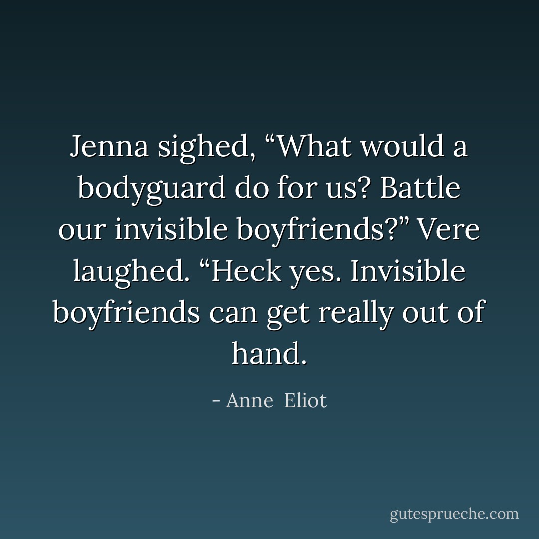 Jenna sighed, “What would a bodyguard do for us? Battle our invisible boyfriends?”<br />Vere laughed. “Heck yes. Invisible boyfriends can get really out of hand. - Anne  Eliot