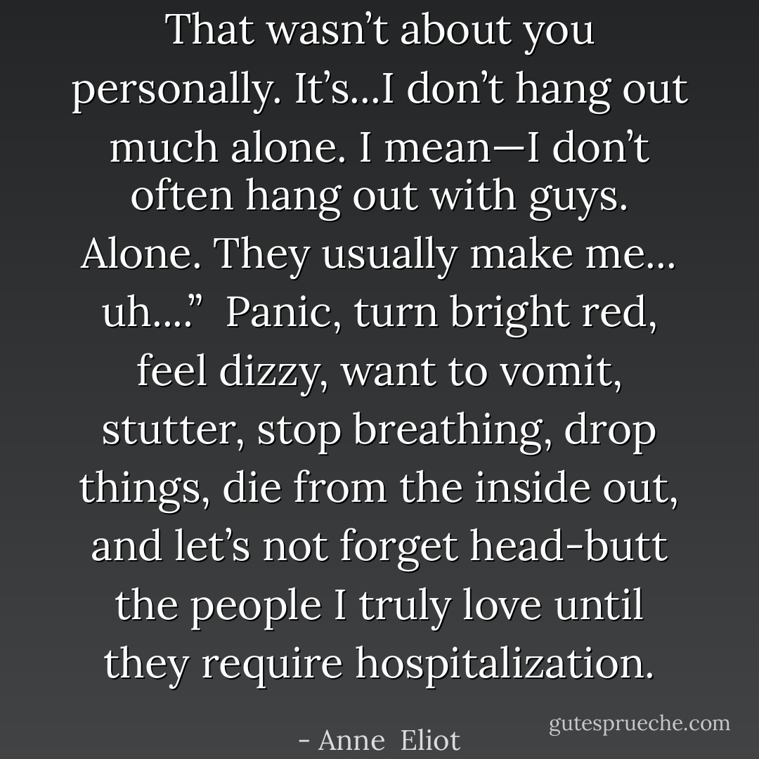 That wasn’t about you personally. It’s...I don’t hang out much alone. I mean—I don’t often hang out with guys. Alone. They usually make me... uh....” <br />Panic, turn bright red, feel dizzy, want to vomit, stutter, stop breathing, drop things, die from the inside out, and let’s not forget head-butt the people I truly love until they require hospitalization. - Anne  Eliot