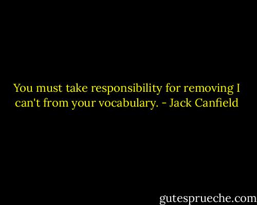 You must take responsibility for removing I can't from your vocabulary. - Jack Canfield
