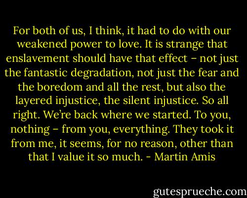 For both of us, I think, it had to do with our weakened power to love. It is strange that enslavement should have that effect – not just the fantastic degradation, not just the fear and the boredom and all the rest, but also the layered injustice, the silent injustice. So all right. We’re back where we started. To you, nothing – from you, everything. They took it from me, it seems, for no reason, other than that I value it so much. - Martin Amis