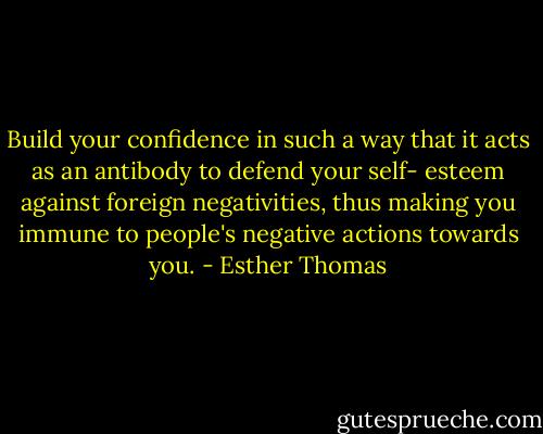 Build your confidence in such a way that it acts as an antibody to defend your self- esteem against foreign negativities, thus making you immune to people's negative actions towards you. - Esther Thomas