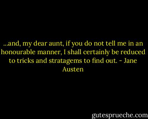 ...and, my dear aunt, if you do not tell me in an honourable manner, I shall certainly be reduced to tricks and stratagems to find out. - Jane Austen