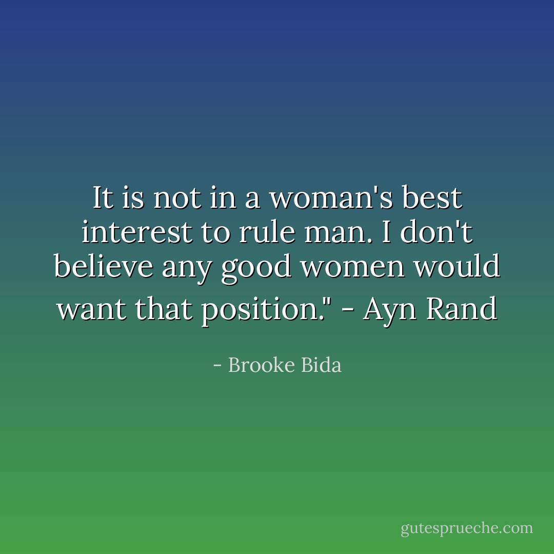 It is not in a woman's best interest to rule man. I don't believe any good women would want that position." - Ayn Rand - Brooke Bida