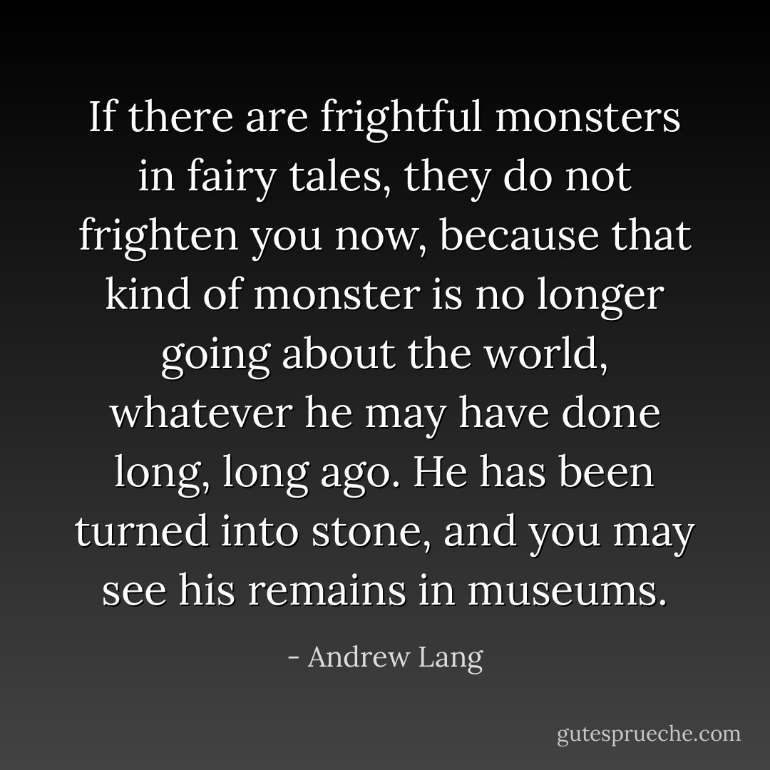If there are frightful monsters in fairy tales, they do not frighten you now, because that kind of monster is no longer going about the world, whatever he may have done long, long ago. He has been turned into stone, and you may see his remains in museums. - Andrew Lang