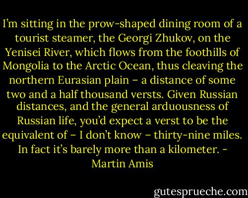 I’m sitting in the prow-shaped dining room of a tourist steamer, the Georgi Zhukov, on the Yenisei River, which flows from the foothills of Mongolia to the Arctic Ocean, thus cleaving the northern Eurasian plain – a distance of some two and a half thousand versts. Given Russian distances, and the general arduousness of Russian life, you’d expect a verst to be the equivalent of – I don’t know – thirty-nine miles. In fact it’s barely more than a kilometer. - Martin Amis