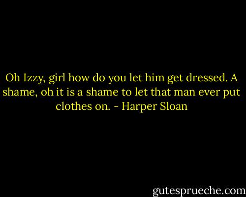 Oh Izzy, girl how do you let him get dressed. A shame, oh it is a shame to let that man ever put clothes on. - Harper Sloan