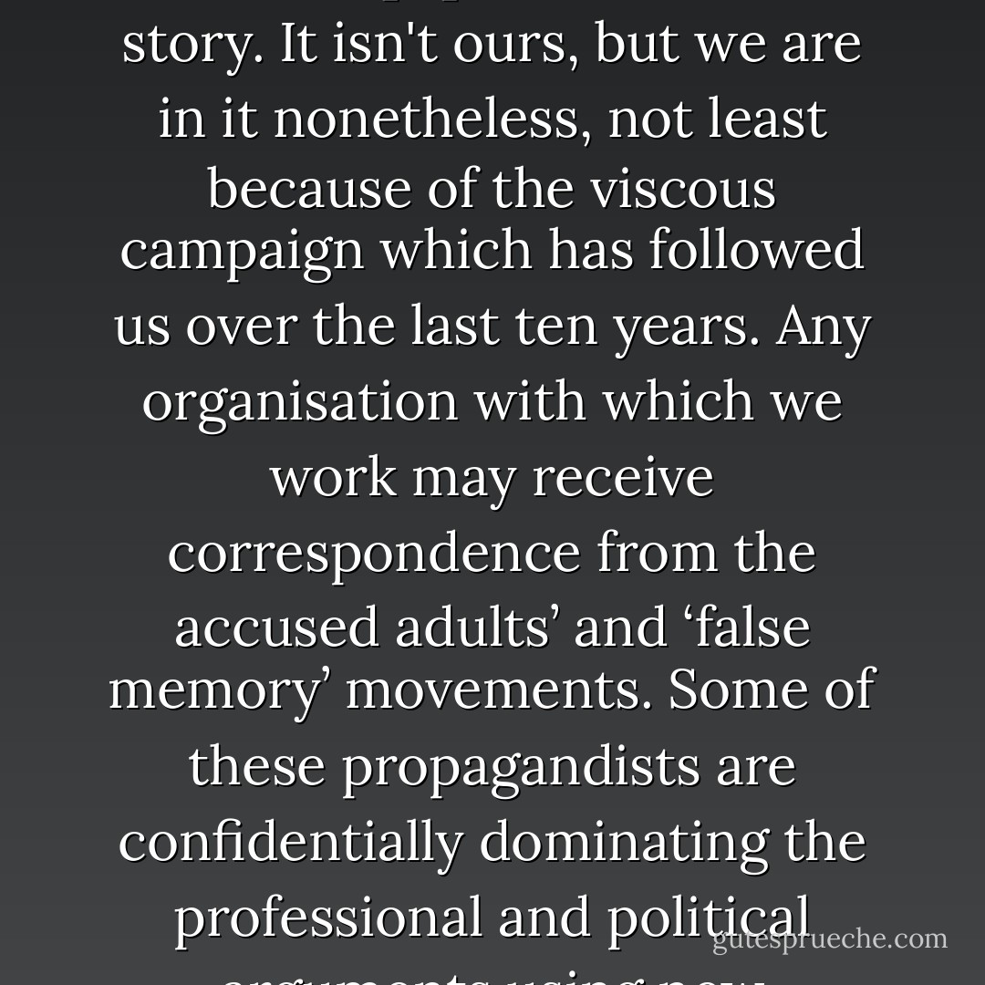 Many professionals have to sign gagging clauses or face the sack if they speak out. The social worker and therapist was familiar with the scare that revelation brings to the survivor. […]<br /><br />We are in this story. It isn't ours, but we are in it nonetheless, not least because of the viscous campaign which has followed us over the last ten years. Any organisation with which we work may receive correspondence from the accused adults’ and ‘false memory’ movements. Some of these propagandists are confidentially dominating the professional and political arguments using new information technology to spread what we consider to be smears, innuendo and misinformation. P8<br />(refers to authors Beatrix Campbell  - Beatrix Campbell