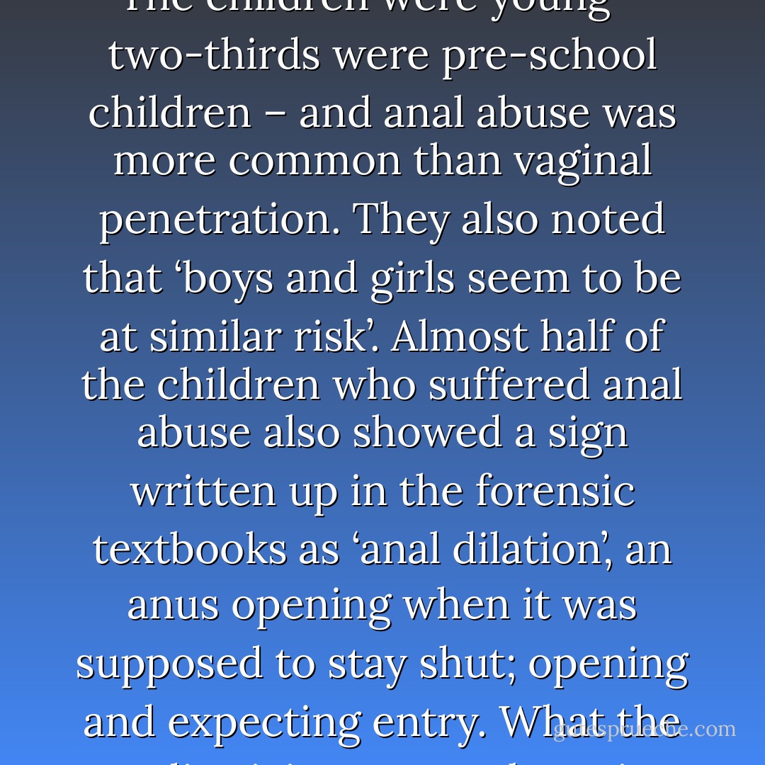 The discovery that detonated Cleveland is one of Britain’s great contributions to awareness of child abuse. In 1986 and 1987 the Leeds paediatricians Dr Jane Wynne and Dr Christopher Hobbs reported in the Lancet that they were seeing more children who were being buggered than battered. About 300 cases were corroborated. The children were young – two-thirds were pre-school children – and anal abuse was more common than vaginal penetration. They also noted that ‘boys and girls seem to be at similar risk’. Almost half of the children who suffered anal abuse also showed a sign written up in the forensic textbooks as ‘anal dilation’, an anus opening when it was supposed to stay shut; opening and expecting entry. What the paediatricians were observing was not an acute sign, the effect of a single intrusion – a spasm or seizure – but a sign that was telling a story about everyday life; the anatomy of adaption. Anal dilation seemed to describe the architecture of abuse: it allowed the body to receive an incoming object, regularly. - Beatrix Campbell